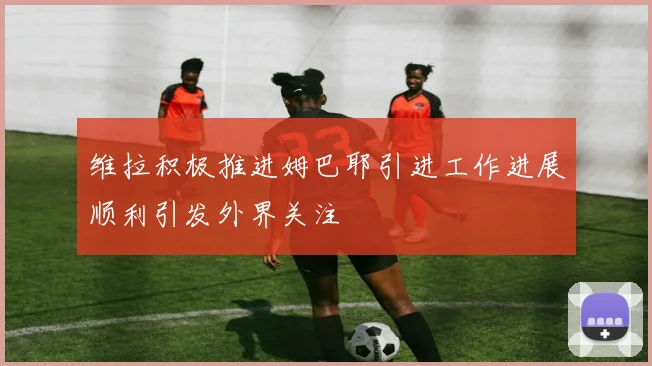 维拉积极推进姆巴耶引进工作进展顺利引发外界关注