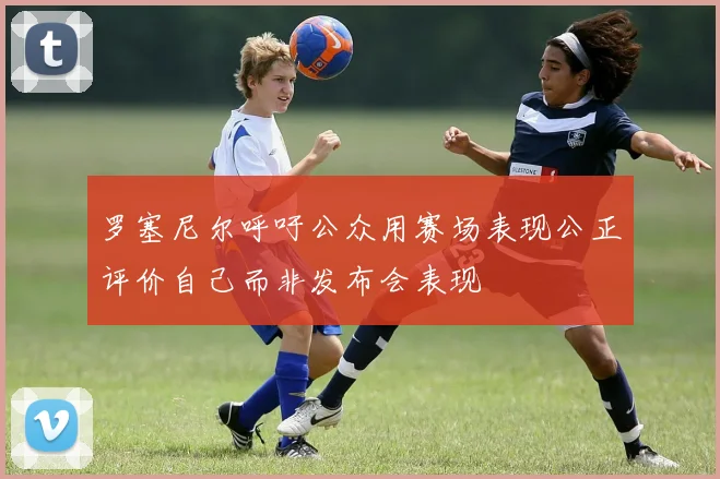 罗塞尼尔呼吁公众用赛场表现公正评价自己而非发布会表现