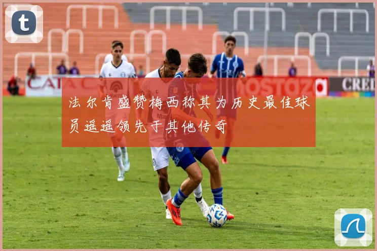 法尔肯盛赞梅西称其为历史最佳球员遥遥领先于其他传奇