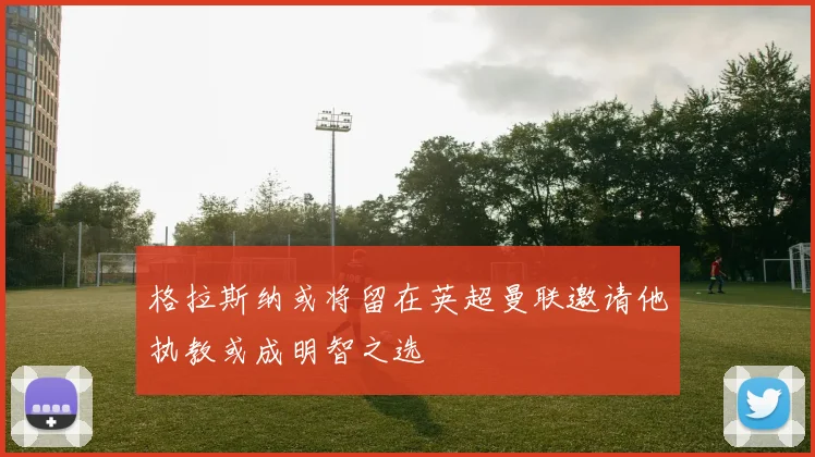 格拉斯纳或将留在英超曼联邀请他执教或成明智之选