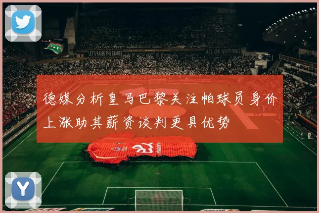 德媒分析皇马巴黎关注帕球员身价上涨助其薪资谈判更具优势