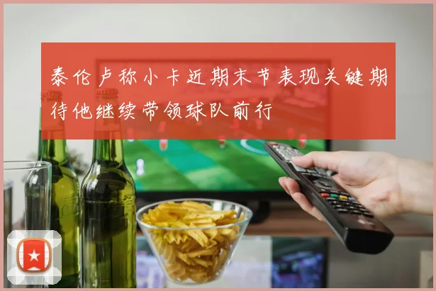 泰伦卢称小卡近期末节表现关键期待他继续带领球队前行