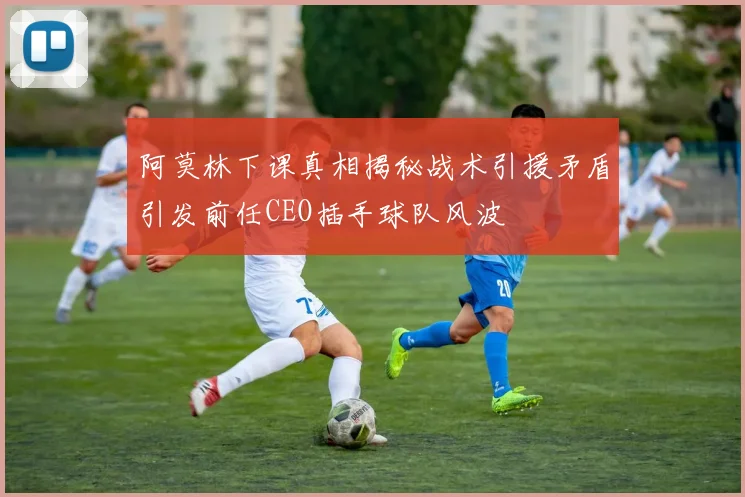 阿莫林下课真相揭秘战术引援矛盾引发前任CEO插手球队风波