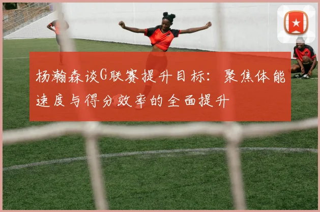 杨瀚森谈G联赛提升目标：聚焦体能速度与得分效率的全面提升