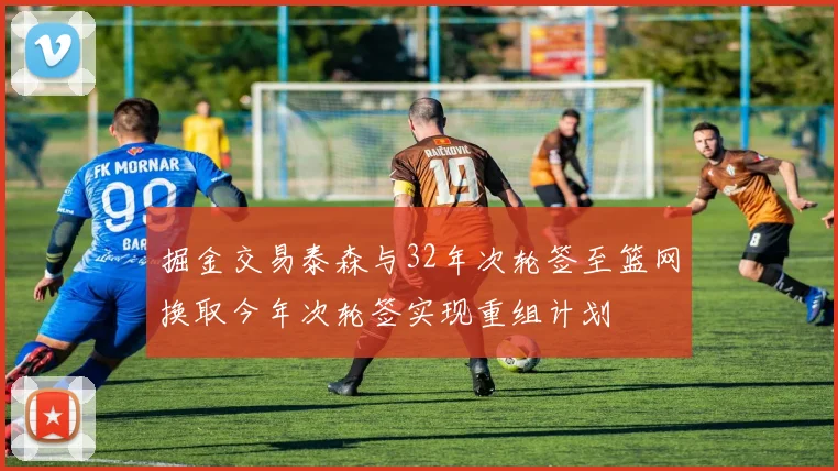 掘金交易泰森与32年次轮签至篮网换取今年次轮签实现重组计划