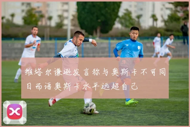 维塔尔谦逊发言称与奥斯卡不可同日而语奥斯卡水平远超自己
