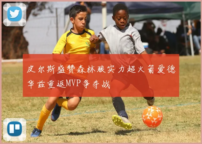 皮尔斯盛赞森林狼实力超火箭爱德华兹重返MVP争夺战
