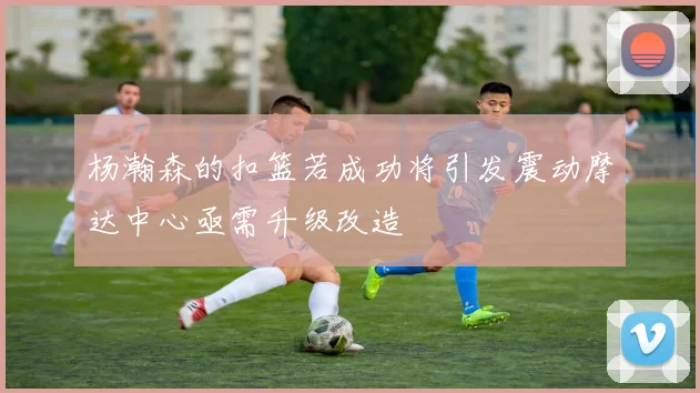 杨瀚森的扣篮若成功将引发震动摩达中心亟需升级改造