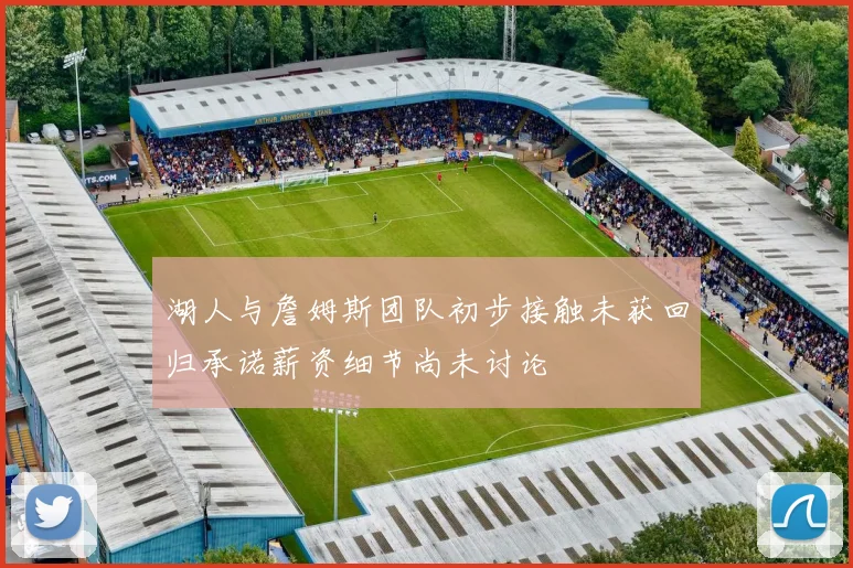 湖人与詹姆斯团队初步接触未获回归承诺薪资细节尚未讨论