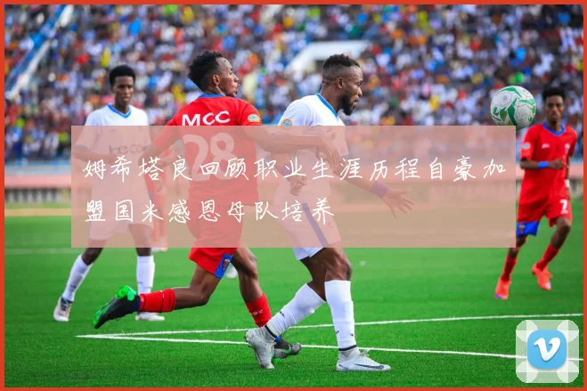 姆希塔良回顾职业生涯历程自豪加盟国米感恩母队培养