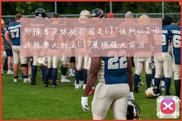 帅惟浩点球被扑国足U17依然以2-0战胜澳大利亚U17展现强大实力