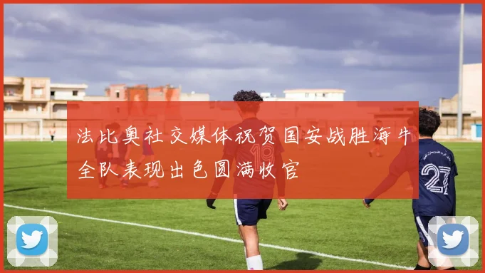 法比奥社交媒体祝贺国安战胜海牛全队表现出色圆满收官